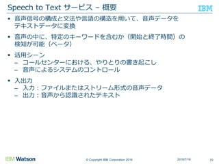 © Copyright IBM Corporation 2016
 音声信号の構成と文法や言語の構造を用いて、音声データを
テキストデータに変換
 音声の中に、特定のキーワードを含むか（開始と終了時間）の
検知が可能（ベータ）
 活用シーン
– コールセンターにおける、やりとりの書き起こし
– 音声によるシステムのコントロール
 入出力
– 入力：ファイルまたはストリーム形式の音声データ
– 出力：音声から認識されたテキスト
Speech to Text サービス – 概要
702016/7/16
 