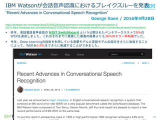 © Copyright IBM Corporation 2016
IBM Watsonが会話音声認識におけるブレイクスルーを発表
712016/7/16
 昨年、英語電話音声会話の NIST Switchboard という公開されたベンチマークテストで8%の
WERを達成しました。これはそれまでに発表した最善の結果よりも36%のエラー率削減でした。
 今年、Deep Learningの技術を利用している音響モデルと言語モデルの両方をさらに改良すること
によって、WERを6.9%までさらに削減することができました。
George Saon / 2016年4月28日
https://developer.ibm.com/watson/blog/2016/04/28/recent-advances-in-conversational-speech-recognition-2/
(2015) https://developer.ibm.com/watson/blog/2015/05/26/ibm-watson-announces-breakthrough-in-conversational-speech-transcription/
“Recent Advances in Conversational Speech Recognition”
 