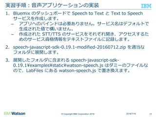 © Copyright IBM Corporation 2016
1. Bluemix のダッシュボードで Speech to Text と Text to Speech
サービスを作成します。
– アプリへのバインドは必要ありません。サービス名はデフォルトで
生成された値で構いません。
– 作成された STT/TTS のサービスをそれぞれ開き、アクセスするた
めのサービス資格情報をテキストファイルに記録します。
2. speech-javascript-sdk-0.19.1-modified-20160712.zip を適当な
フォルダに展開します。
3. 展開したフォルダに含まれる speech-javascript-sdk-
0.19.1¥examples¥static¥watson-speech.js はダミーのファイルな
ので、LabFiles にある watson-speech.js で置き換えます。
実習手順：音声アプリケーションの実装
772016/7/16
 