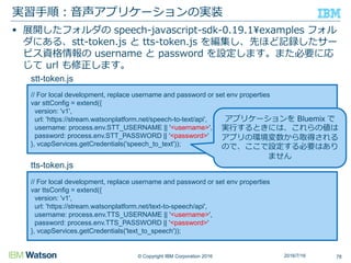 © Copyright IBM Corporation 2016
 展開したフォルダの speech-javascript-sdk-0.19.1¥examples フォル
ダにある、stt-token.js と tts-token.js を編集し、先ほど記録したサー
ビス資格情報の username と password を設定します。また必要に応
じて url も修正します。
実習手順：音声アプリケーションの実装
782016/7/16
// For local development, replace username and password or set env properties
var sttConfig = extend({
version: 'v1',
url: 'https://stream.watsonplatform.net/speech-to-text/api',
username: process.env.STT_USERNAME || '<username>',
password: process.env.STT_PASSWORD || '<password>'
}, vcapServices.getCredentials('speech_to_text'));
// For local development, replace username and password or set env properties
var ttsConfig = extend({
version: 'v1',
url: 'https://stream.watsonplatform.net/text-to-speech/api',
username: process.env.TTS_USERNAME || '<username>',
password: process.env.TTS_PASSWORD || '<password>'
}, vcapServices.getCredentials('text_to_speech'));
stt-token.js
tts-token.js
アプリケーションを Bluemix で
実行するときには、これらの値は
アプリの環境変数から取得される
ので、ここで設定する必要はあり
ません
 