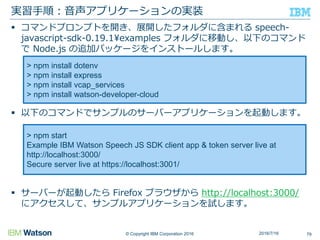 © Copyright IBM Corporation 2016
 コマンドプロンプトを開き、展開したフォルダに含まれる speech-
javascript-sdk-0.19.1¥examples フォルダに移動し、以下のコマンド
で Node.js の追加パッケージをインストールします。
 以下のコマンドでサンプルのサーバーアプリケーションを起動します。
 サーバーが起動したら Firefox ブラウザから http://localhost:3000/
にアクセスして、サンプルアプリケーションを試します。
実習手順：音声アプリケーションの実装
792016/7/16
> npm install dotenv
> npm install express
> npm install vcap_services
> npm install watson-developer-cloud
> npm start
Example IBM Watson Speech JS SDK client app & token server live at
http://localhost:3000/
Secure server live at https://localhost:3001/
 