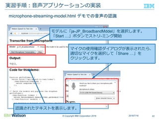 © Copyright IBM Corporation 2016
実習手順：音声アプリケーションの実装
812016/7/16
モデルに「ja-JP_BroadbandMddel」を選択します。
「Start …」ボタンでストリ-ミング開始
マイクの使用確認ダイアログが表示されたら、
適切なマイクを選択して「Share …」を
クリックします。
microphone-streaming-model.html デモでの音声の認識
認識されたテキストを表示します。
 