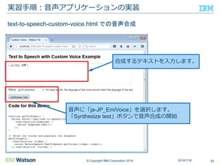 © Copyright IBM Corporation 2016
実習手順：音声アプリケーションの実装
822016/7/16
text-to-speech-custom-voice.html での音声合成
音声に「ja-JP_EmiVoice」を選択します。
「Synthesize test」ボタンで音声合成の開始
合成するテキストを入力します。
 