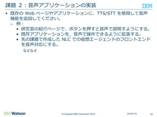 © Copyright IBM Corporation 2016
 既存の Web ページやアプリケーションに、TTS/STT を使用して音声
機能を追加してください。
– 例：
• 研究室の紹介ページで、ボタンを押すと音声で説明すようにする。
• 既存アプリケーションを、音声で操作できるように拡張する。
• 先の課題で作成した NLC での仮想エージェントのフロントエンド
を音声対応にする。
などなど
課題 ２：音声アプリケーションの実装
832016/7/16
 