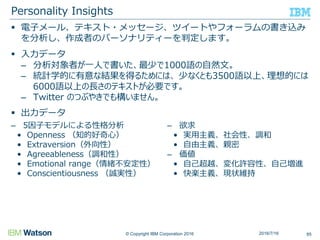 © Copyright IBM Corporation 2016
 電子メール、テキスト・メッセージ、ツイートやフォーラムの書き込み
を分析し、作成者のパーソナリティーを判定します。
 入力データ
– 分析対象者が一人で書いた、最少で1000語の自然文。
– 統計学的に有意な結果を得るためには、 少なくとも3500語以上、理想的には
6000語以上の長さのテキストが必要です。
– Twitter のつぶやきでも構いません。
 出力データ
Personality Insights
852016/7/16
– 5因子モデルによる性格分析
• Openness （知的好奇心）
• Extraversion（外向性）
• Agreeableness（調和性）
• Emotional range（情緒不安定性）
• Conscientiousness （誠実性）
– 欲求
• 実用主義、社会性、調和
• 自由主義、親密
– 価値
• 自己超越、変化許容性、自己増進
• 快楽主義、現状維持
 