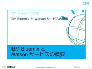 © Copyright IBM Corporation 2016© Copyright IBM Corporation 2016
IBM Bluemix と
Watson サービスの概要
IBM Watson の展開
IBM Bluemix と Watson サービスの概要
92016/7/16
 