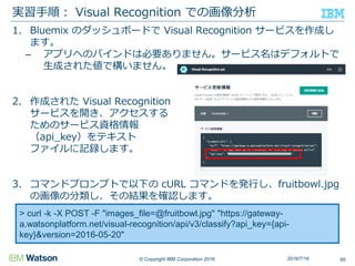 © Copyright IBM Corporation 2016
1. Bluemix のダッシュボードで Visual Recognition サービスを作成し
ます。
– アプリへのバインドは必要ありません。サービス名はデフォルトで
生成された値で構いません。
2. 作成された Visual Recognition
サービスを開き、アクセスする
ためのサービス資格情報
（api_key）をテキスト
ファイルに記録します。
3. コマンドプロンプトで以下の cURL コマンドを発行し、fruitbowl.jpg
の画像の分類し、その結果を確認します。
実習手順： Visual Recognition での画像分析
952016/7/16
> curl -k -X POST -F "images_file=@fruitbowl.jpg" "https://gateway-
a.watsonplatform.net/visual-recognition/api/v3/classify?api_key={api-
key}&version=2016-05-20"
 