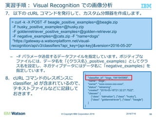 © Copyright IBM Corporation 2016
7. 以下の cURL コマンドを発行して、カスタム分類器を作成します。
– –F パラメータ送信するデータファイルを指定しています。ポジティブな
ファイルには、データ名を「{クラス名}_positive_examples」としてクラ
ス名を設定し、ネガティブデータにはデータ名に「negative_examples」を
指定しています。
8. cURL コマンドのレスポンスに
classifier_id が含まれているので、
テキストファイルなどに記録して
おきます。
実習手順： Visual Recognition での画像分析
982016/7/16
> curl -k -X POST -F beagle_positive_examples=@beagle.zip
-F husky_positive_examples=@husky.zip
-F goldenretriever_positive_examples=@golden-retriever.zip
-F negative_examples=@cats.zip -F "name=dogs“
"https://gateway-a.watsonplatform.net/visual-
recognition/api/v3/classifiers?api_key={api-key}&version=2016-05-20"
{
"classifier_id": "dogs_1941945966",
"name": "dogs",
"owner": "xxxx-xxxxx-xxx-xxxx",
"status": "retraining",
"created": "2016-05-18T21:32:27.752Z",
"classes": [
{“class”: “dalmatian”}, {"class": "husky"},
{"class": "goldenretriever"}, {"class": "beagle"}
]
}
 