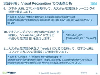 © Copyright IBM Corporation 2016
9. 以下の cURL コマンドを発行して、カスタム分類器をトレーニングの
状況を確認します。
10. テキストエディタで myparams.json を
編集し、”<classifier_id>” に先ほど
作成した分類器 ID を設定します。
11. カスタム分類器の状況が「ready」になるのを待って、以下の cURL
コマンドでカスタム分類器での分類を行います。
実習手順： Visual Recognition での画像分析
992016/7/16
> curl -k -X GET "https://gateway-a.watsonplatform.net/visual-
recognition/api/v3/classifiers/{classifier_id}?api_key={api-key}&version=2016-
05-20"
> curl -k -X POST -F "images_file=@dogs.jpg" -F
"parameters=@myparams.json" "https://gateway-a.watsonplatform.net/visual-
recognition/api/v3/classify?api_key={api-key}&version=2016-05-20"
{
"classifier_ids":
["<classifier_id>", "default"]
}
 