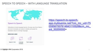 SPEECH TO SPEECH – WITH LANGUAGE TRANSLATION
8© Copyright IBM Corporation 2016
https://speech-to-speech-
app.mybluemix.net/?cm_mc_uid=75
059567007614843110528&cm_mc_
sid_50200000=
 