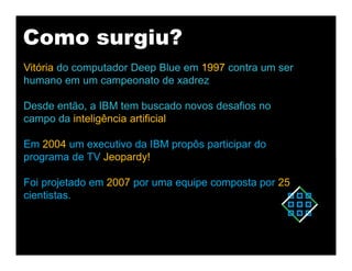 Como surgiu?
Vitória do computador Deep Blue em 1997 contra um ser
humano em um campeonato de xadrez
Desde então, a IBM tem buscado novos desafios no
campo da inteligência artificial
Em 2004 um executivo da IBM propôs participar do
programa de TV Jeopardy!
Foi projetado em 2007 por uma equipe composta por 25
cientistas.
 