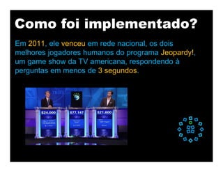 Como foi implementado?
Em 2011, ele venceu em rede nacional, os dois
melhores jogadores humanos do programa Jeopardy!,
um game show da TV americana, respondendo à
perguntas em menos de 3 segundos.
 