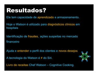 Resultados?
Ele tem capacidade de aprendizado e armazenamento.
Hoje o Watson é utilizado para diagnósticos clínicos em
hospitais
Identificação de fraudes, ações suspeitas no mercado
financeiro
Ajuda e entender o perfil dos clientes e novos desejos
A tecnologia do Watson é ≠ do Siri.
Livro de receitas Chef Watson – Cognitive Cooking.
 