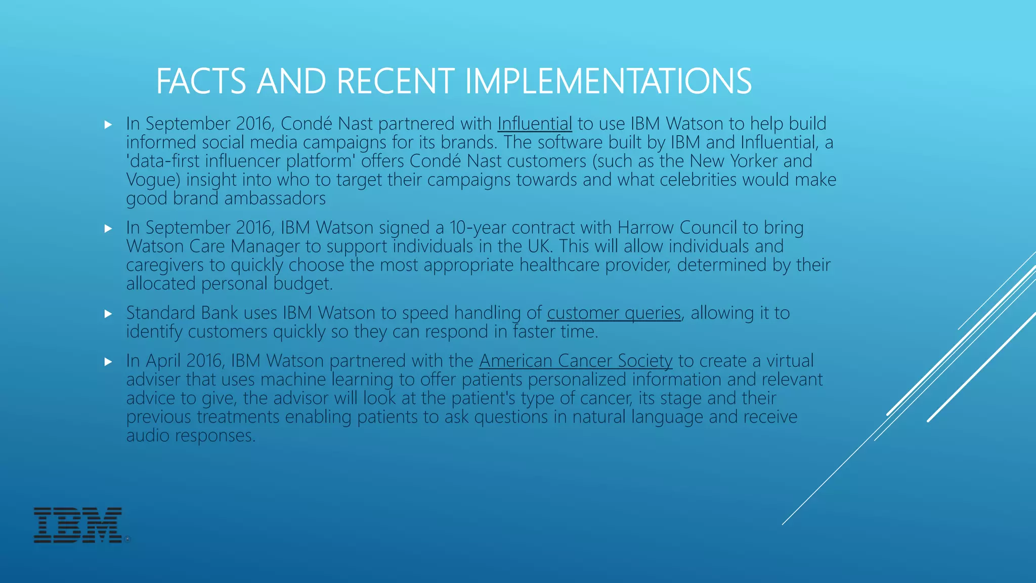 FACTS AND RECENT IMPLEMENTATIONS
 In September 2016, Condé Nast partnered with Influential to use IBM Watson to help build
informed social media campaigns for its brands. The software built by IBM and Influential, a
'data-first influencer platform' offers Condé Nast customers (such as the New Yorker and
Vogue) insight into who to target their campaigns towards and what celebrities would make
good brand ambassadors
 In September 2016, IBM Watson signed a 10-year contract with Harrow Council to bring
Watson Care Manager to support individuals in the UK. This will allow individuals and
caregivers to quickly choose the most appropriate healthcare provider, determined by their
allocated personal budget.
 Standard Bank uses IBM Watson to speed handling of customer queries, allowing it to
identify customers quickly so they can respond in faster time.
 In April 2016, IBM Watson partnered with the American Cancer Society to create a virtual
adviser that uses machine learning to offer patients personalized information and relevant
advice to give, the advisor will look at the patient's type of cancer, its stage and their
previous treatments enabling patients to ask questions in natural language and receive
audio responses.
 