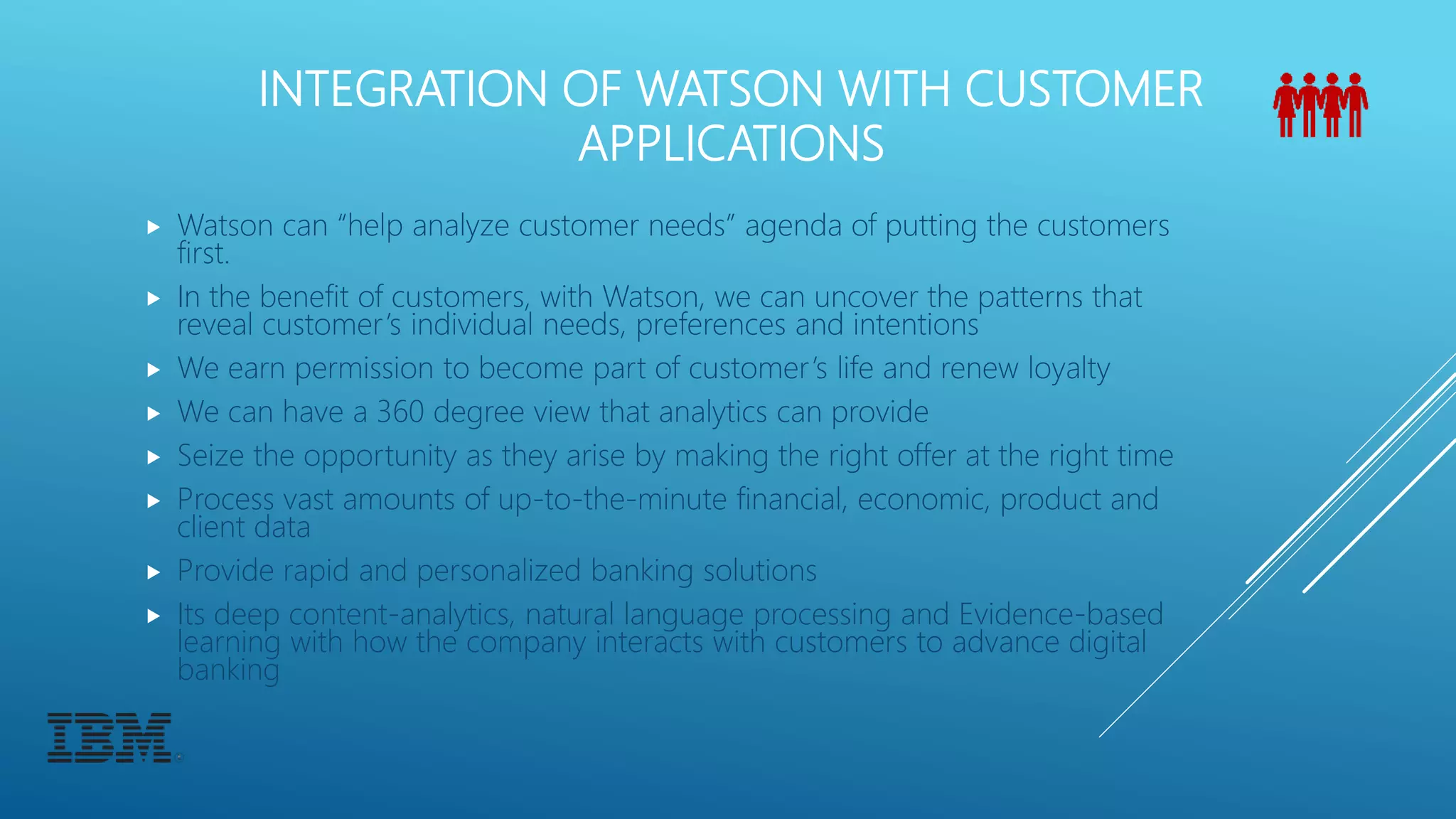 INTEGRATION OF WATSON WITH CUSTOMER
APPLICATIONS
 Watson can “help analyze customer needs” agenda of putting the customers
first.
 In the benefit of customers, with Watson, we can uncover the patterns that
reveal customer’s individual needs, preferences and intentions
 We earn permission to become part of customer’s life and renew loyalty
 We can have a 360 degree view that analytics can provide
 Seize the opportunity as they arise by making the right offer at the right time
 Process vast amounts of up-to-the-minute financial, economic, product and
client data
 Provide rapid and personalized banking solutions
 Its deep content-analytics, natural language processing and Evidence-based
learning with how the company interacts with customers to advance digital
banking
 