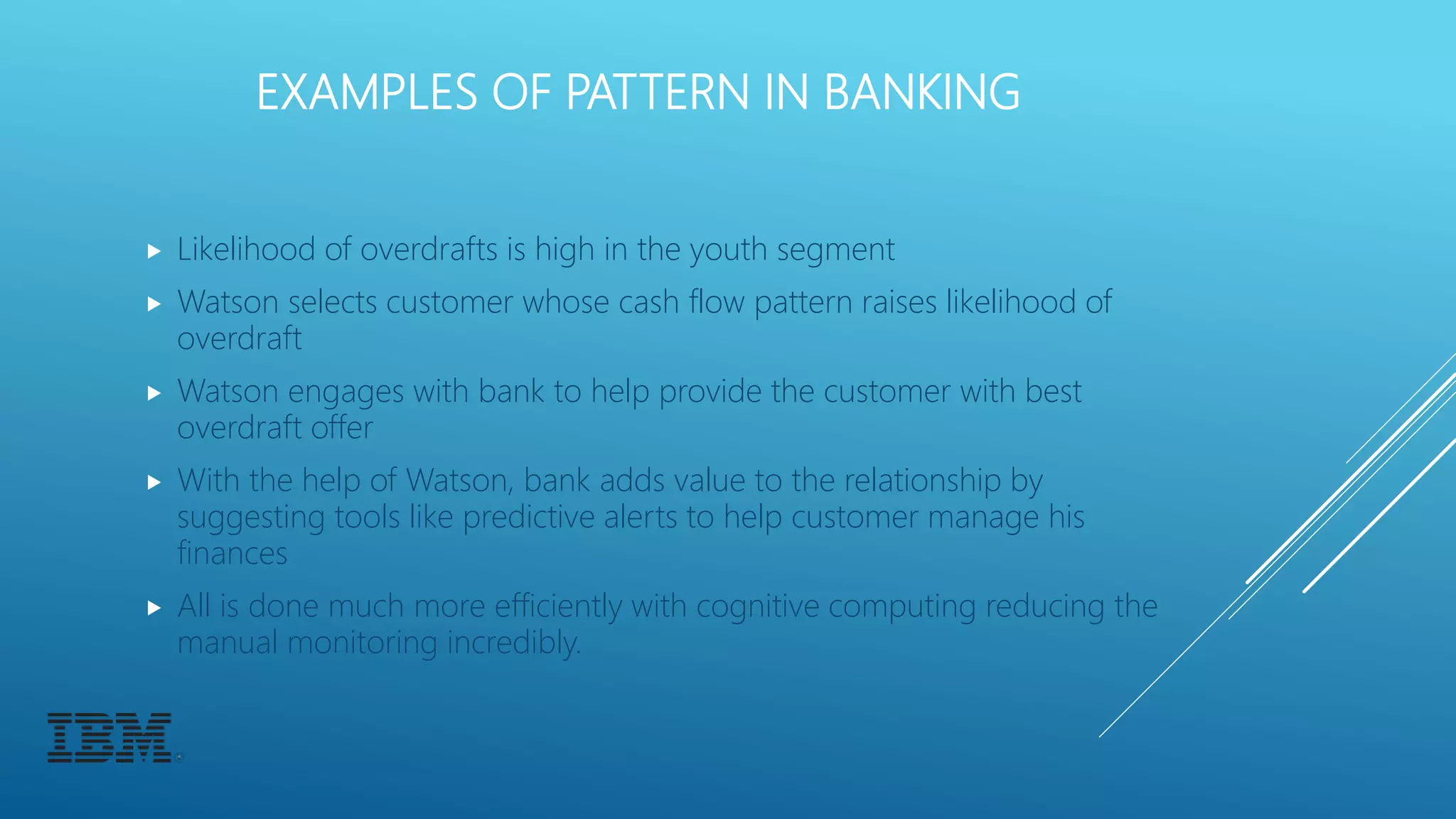 EXAMPLES OF PATTERN IN BANKING
 Likelihood of overdrafts is high in the youth segment
 Watson selects customer whose cash flow pattern raises likelihood of
overdraft
 Watson engages with bank to help provide the customer with best
overdraft offer
 With the help of Watson, bank adds value to the relationship by
suggesting tools like predictive alerts to help customer manage his
finances
 All is done much more efficiently with cognitive computing reducing the
manual monitoring incredibly.
 