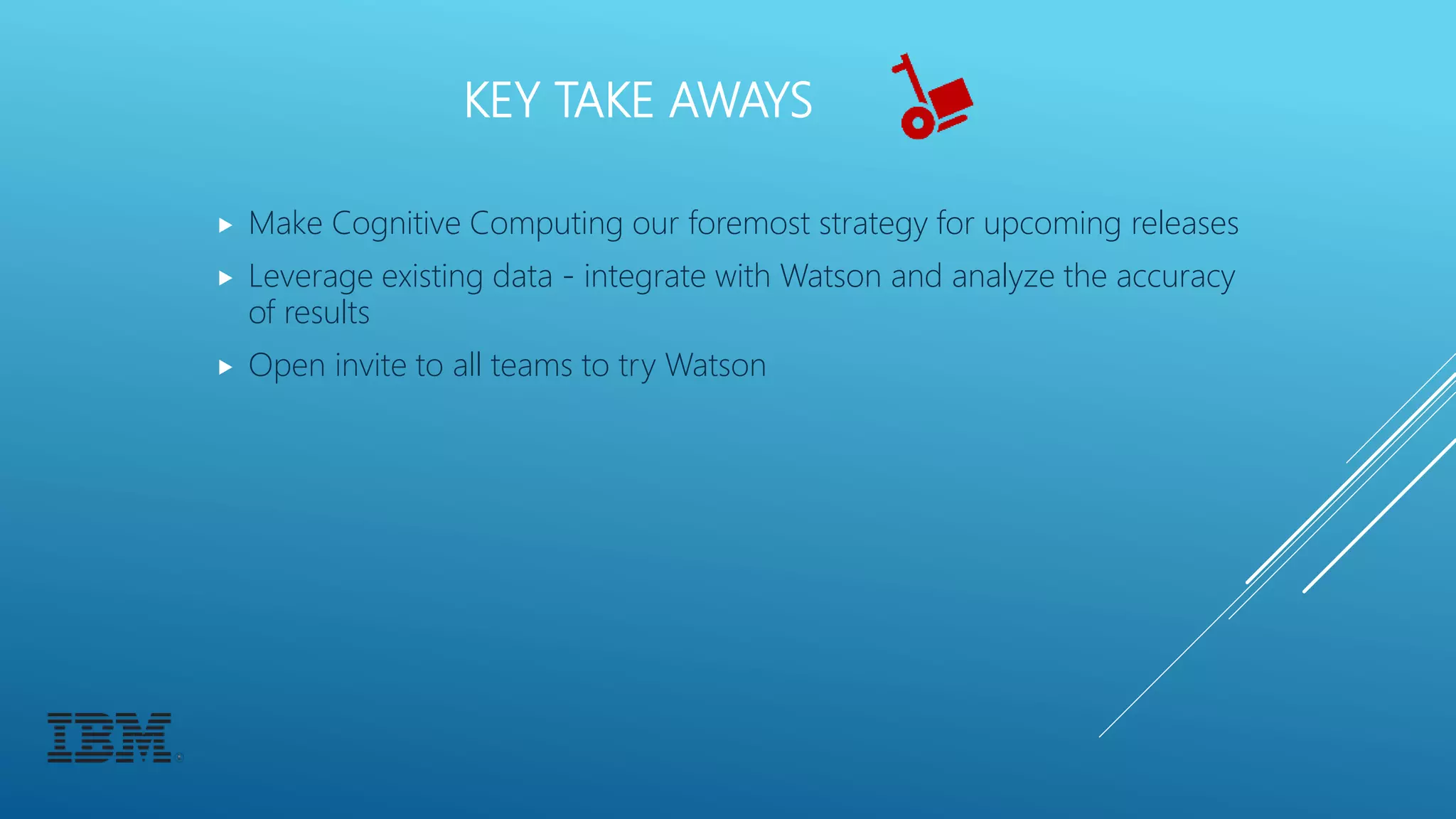 KEY TAKE AWAYS
 Make Cognitive Computing our foremost strategy for upcoming releases
 Leverage existing data - integrate with Watson and analyze the accuracy
of results
 Open invite to all teams to try Watson
 