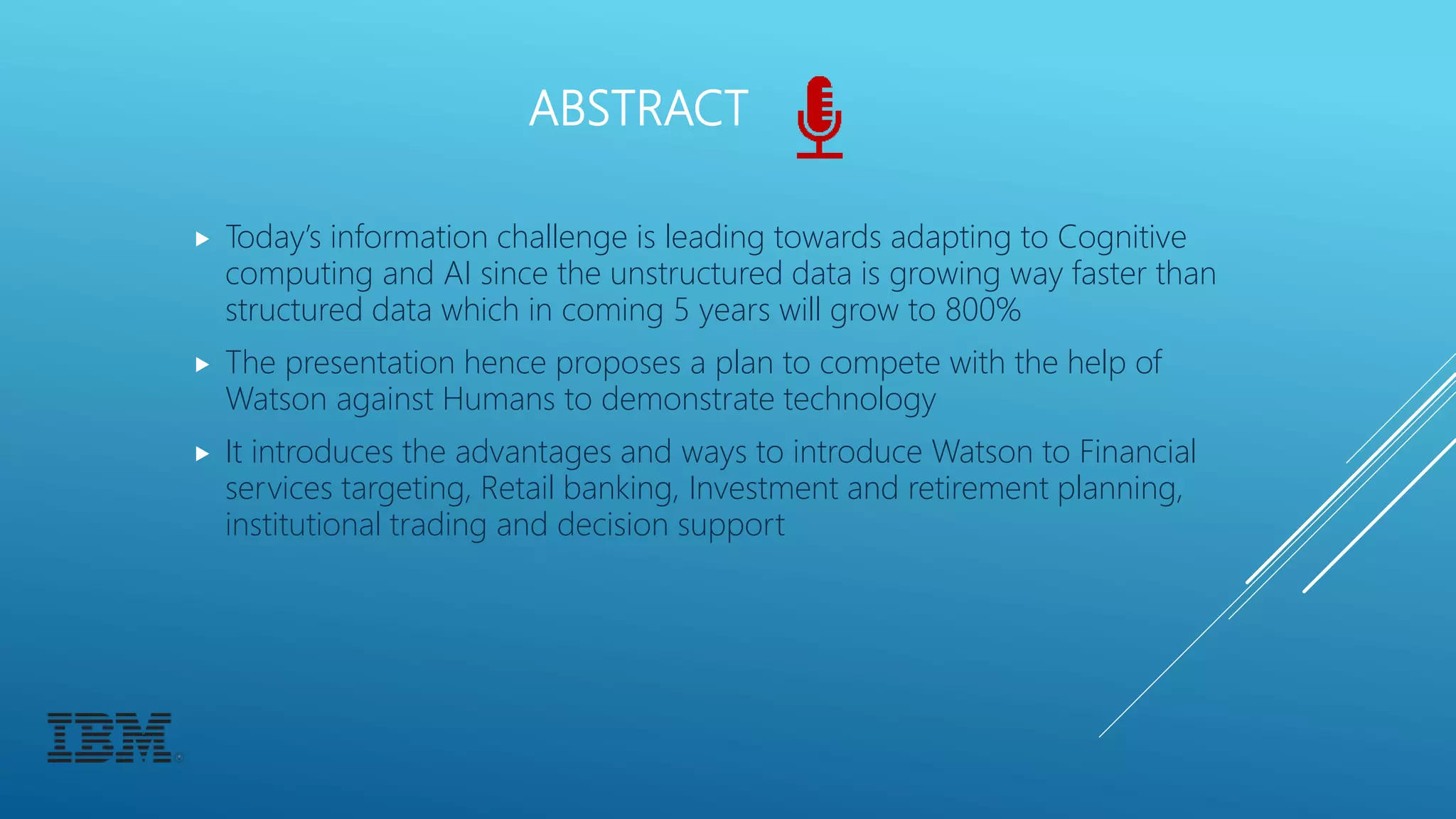 ABSTRACT
 Today’s information challenge is leading towards adapting to Cognitive
computing and AI since the unstructured data is growing way faster than
structured data which in coming 5 years will grow to 800%
 The presentation hence proposes a plan to compete with the help of
Watson against Humans to demonstrate technology
 It introduces the advantages and ways to introduce Watson to Financial
services targeting, Retail banking, Investment and retirement planning,
institutional trading and decision support
 