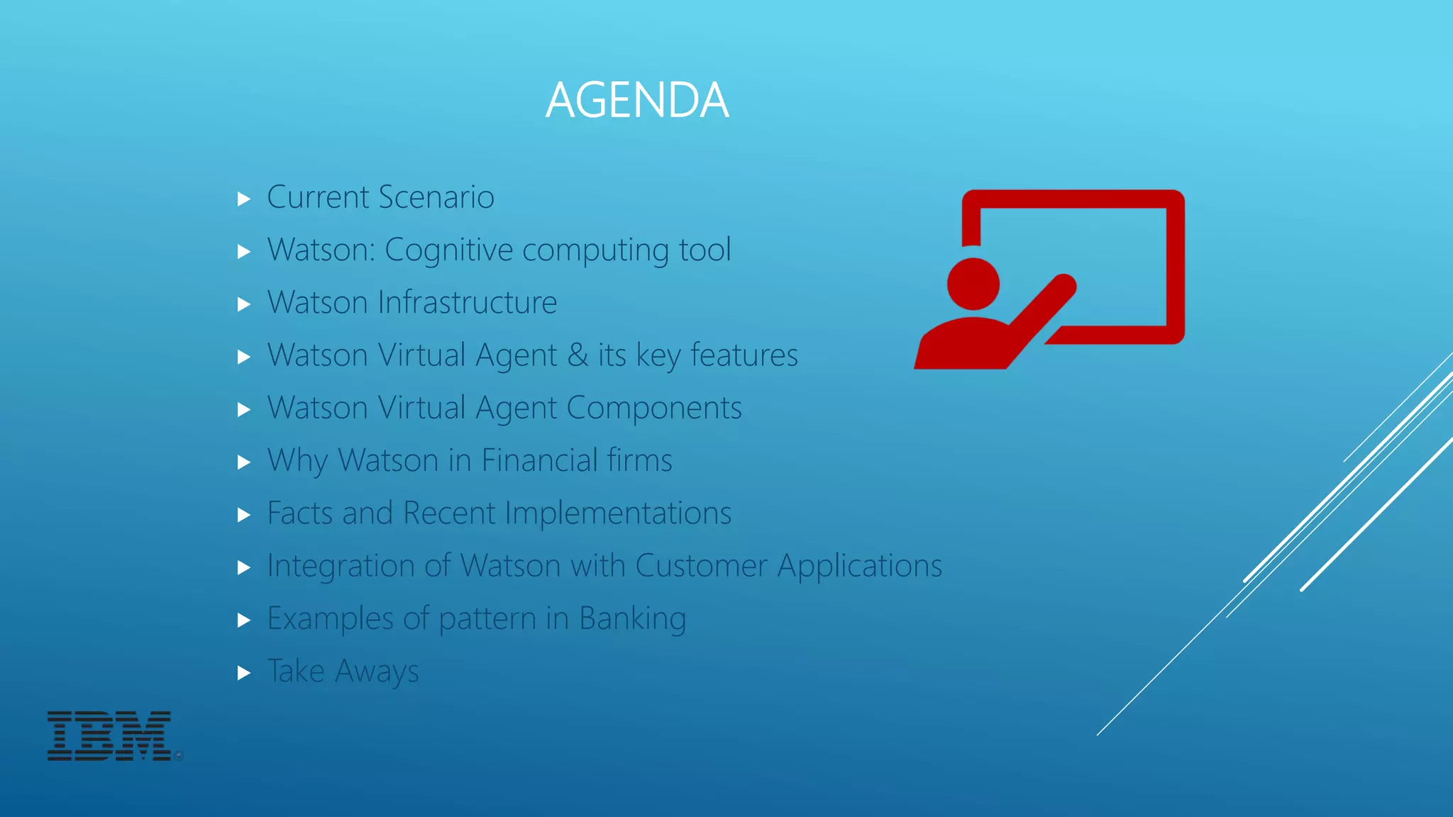 AGENDA
 Current Scenario
 Watson: Cognitive computing tool
 Watson Infrastructure
 Watson Virtual Agent & its key features
 Watson Virtual Agent Components
 Why Watson in Financial firms
 Facts and Recent Implementations
 Integration of Watson with Customer Applications
 Examples of pattern in Banking
 Take Aways
 