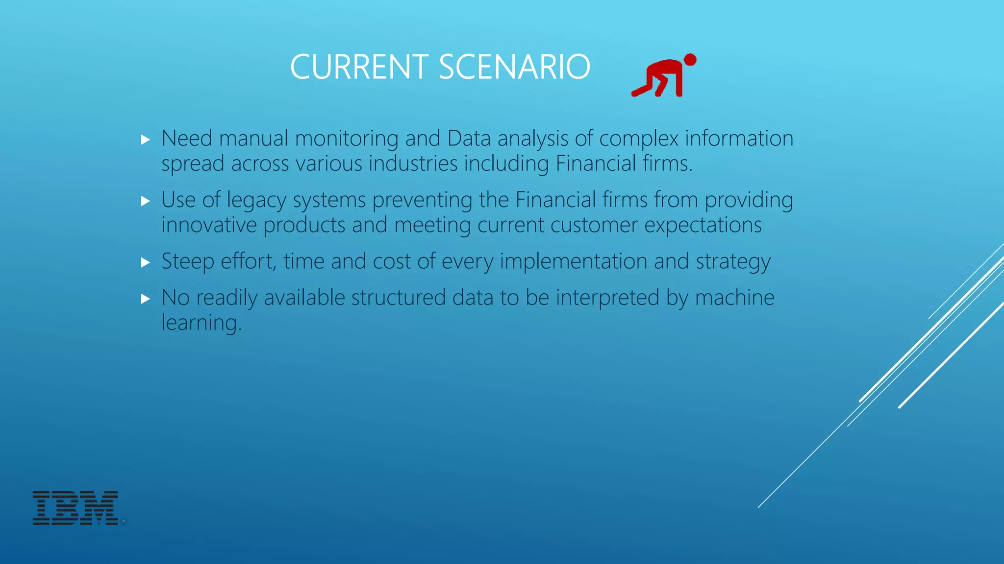 CURRENT SCENARIO
 Need manual monitoring and Data analysis of complex information
spread across various industries including Financial firms.
 Use of legacy systems preventing the Financial firms from providing
innovative products and meeting current customer expectations
 Steep effort, time and cost of every implementation and strategy
 No readily available structured data to be interpreted by machine
learning.
 