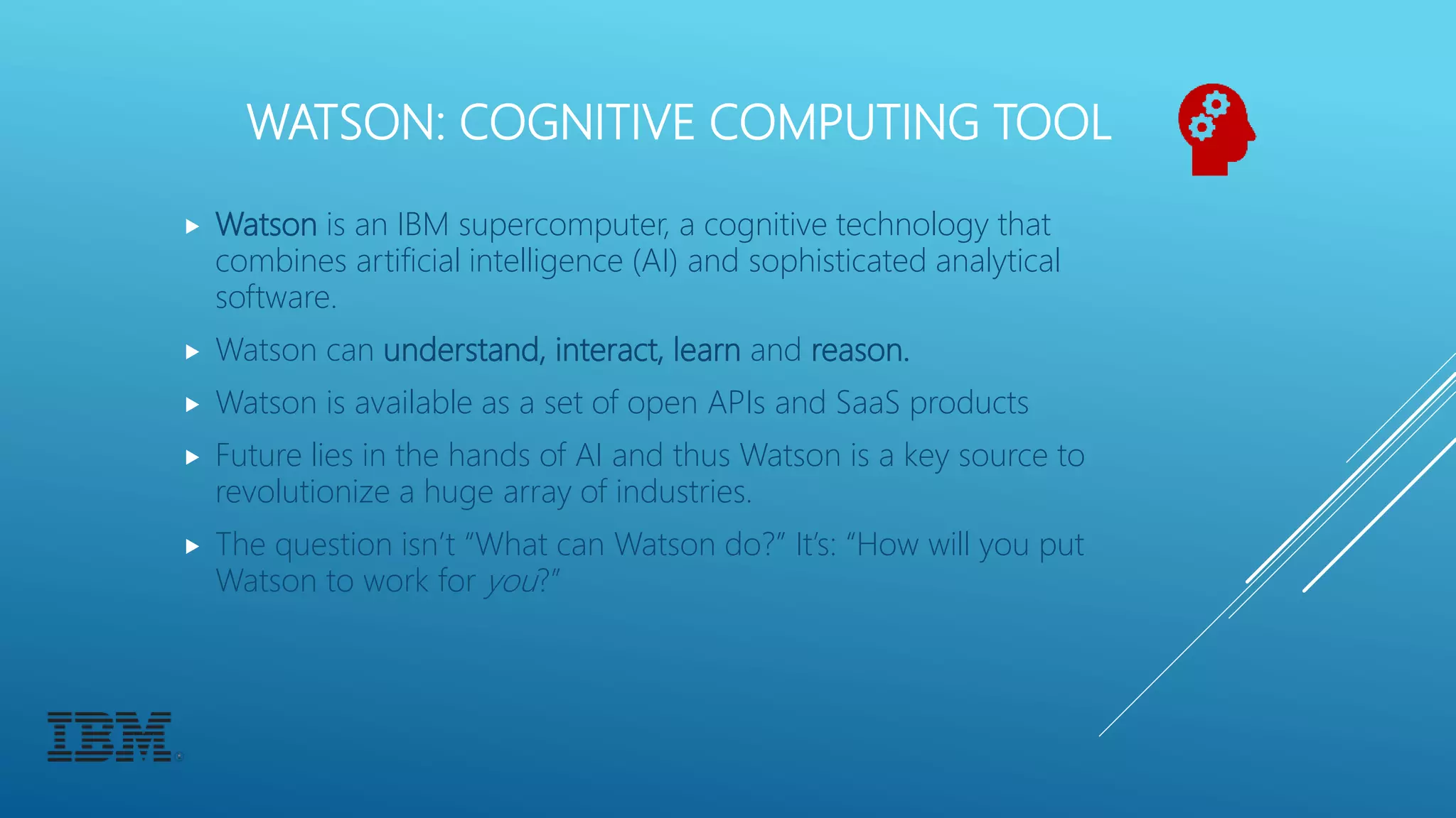 WATSON: COGNITIVE COMPUTING TOOL
 Watson is an IBM supercomputer, a cognitive technology that
combines artificial intelligence (AI) and sophisticated analytical
software.
 Watson can understand, interact, learn and reason.
 Watson is available as a set of open APIs and SaaS products
 Future lies in the hands of AI and thus Watson is a key source to
revolutionize a huge array of industries.
 The question isn’t “What can Watson do?” It’s: “How will you put
Watson to work for you?”
 