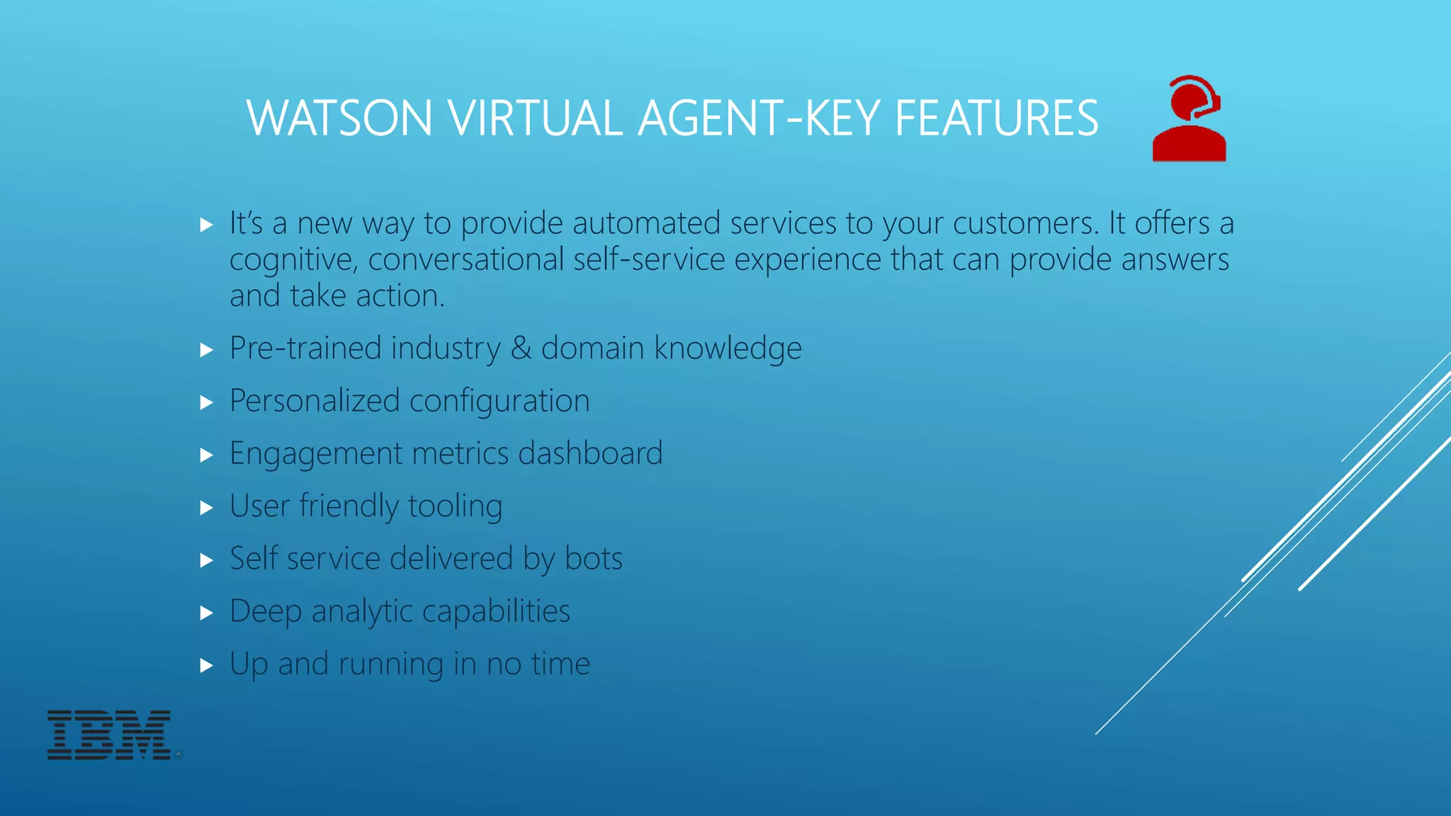 WATSON VIRTUAL AGENT-KEY FEATURES
 It’s a new way to provide automated services to your customers. It offers a
cognitive, conversational self-service experience that can provide answers
and take action.
 Pre-trained industry & domain knowledge
 Personalized configuration
 Engagement metrics dashboard
 User friendly tooling
 Self service delivered by bots
 Deep analytic capabilities
 Up and running in no time
 