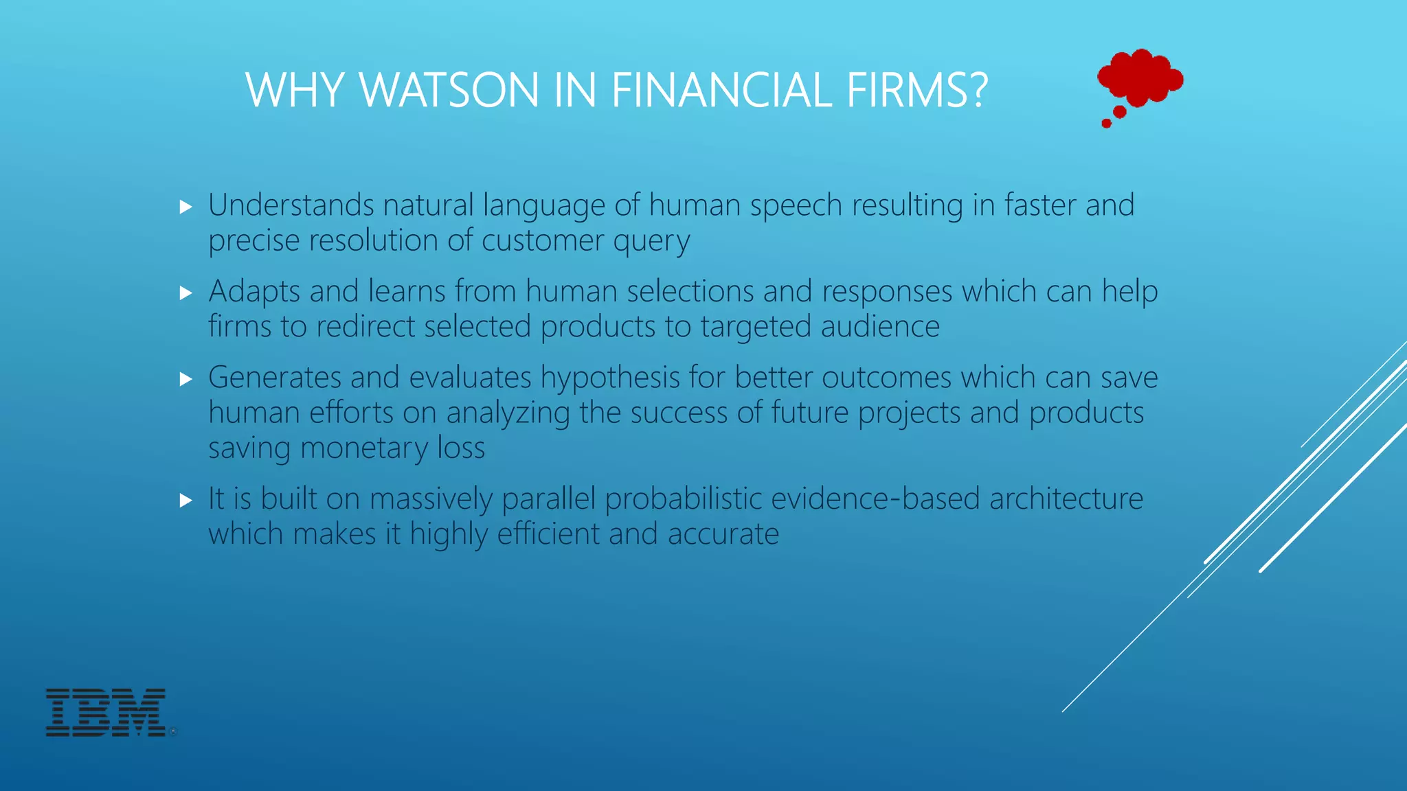 WHY WATSON IN FINANCIAL FIRMS?
 Understands natural language of human speech resulting in faster and
precise resolution of customer query
 Adapts and learns from human selections and responses which can help
firms to redirect selected products to targeted audience
 Generates and evaluates hypothesis for better outcomes which can save
human efforts on analyzing the success of future projects and products
saving monetary loss
 It is built on massively parallel probabilistic evidence-based architecture
which makes it highly efficient and accurate
 