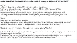 Basics - How Watson Conversation Service is able to provide meaningful responses to user questions?
Step 1
Collect a wide variety of “all possible”, end user questions or utterances
End User questions / utterances are tagged to: #Intent @Entity @Entity-Values @Alias
“When is the hotel pool open?”
#Intent=workinghours @Entity=HotelAmenity @Entity-Value=SwimmingPool @Alias=hotel pool
Above tag can be succinctly represented as “workinghours_HotelAmenity_SwimmingPool_hotel-pool”
Step 2
Map the above tag/s to suitable responses
Tag “workinghours_HotelAmenity_SwimmingPool_hotel-pool” or “workinghours_HotelAmenity_HotelPool”
Response: The Hotel Pool is open for use by customers from 11 am to 6 pm on all weekdays.
The actual mapping of the tags to the responses is done using dialog/chat flow
If the tags in Step 2 are very coarse, then the dialog / chat flow needs to be complex, to engage with end user and
provide final granular responses
If the tags in Step 2 are very fine grained, then the dialog / chat flow need not be complex, since our granular
mapping is good enough to figure out the exact response that needs to be provided.
 