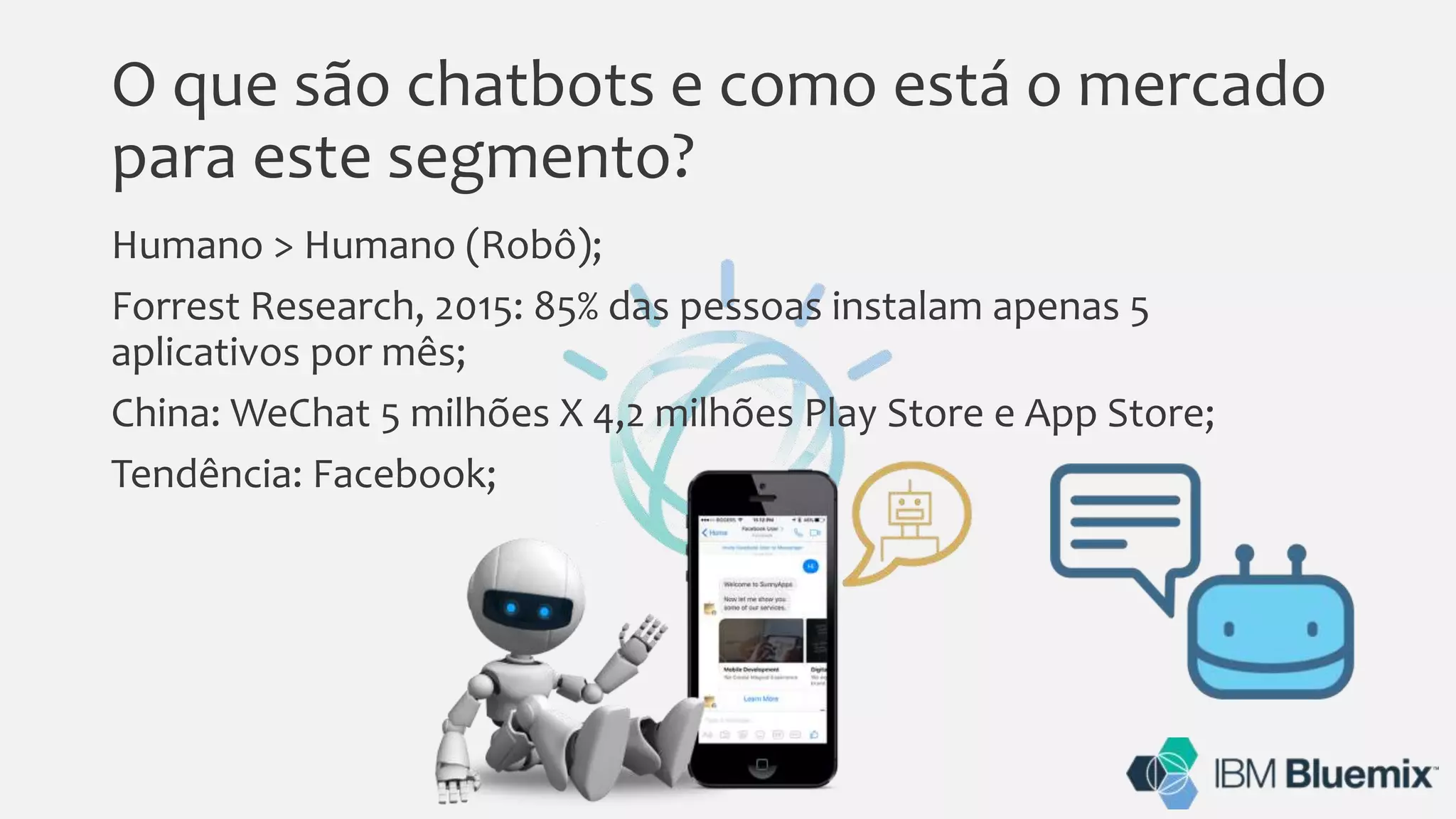 O que são chatbots e como está o mercado
para este segmento?
Humano > Humano (Robô);
Forrest Research, 2015: 85% das pessoas instalam apenas 5
aplicativos por mês;
China: WeChat 5 milhões X 4,2 milhões Play Store e App Store;
Tendência: Facebook;
 