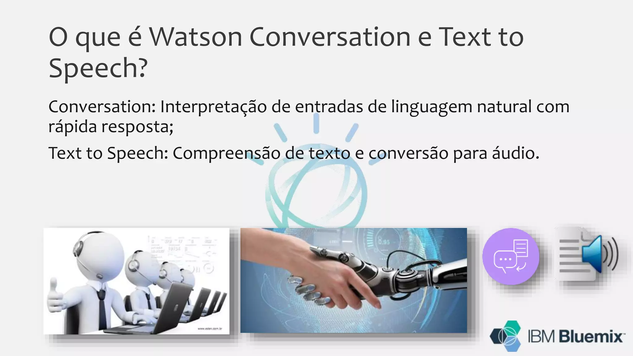O que é Watson Conversation e Text to
Speech?
Conversation: Interpretação de entradas de linguagem natural com
rápida resposta;
Text to Speech: Compreensão de texto e conversão para áudio.
 