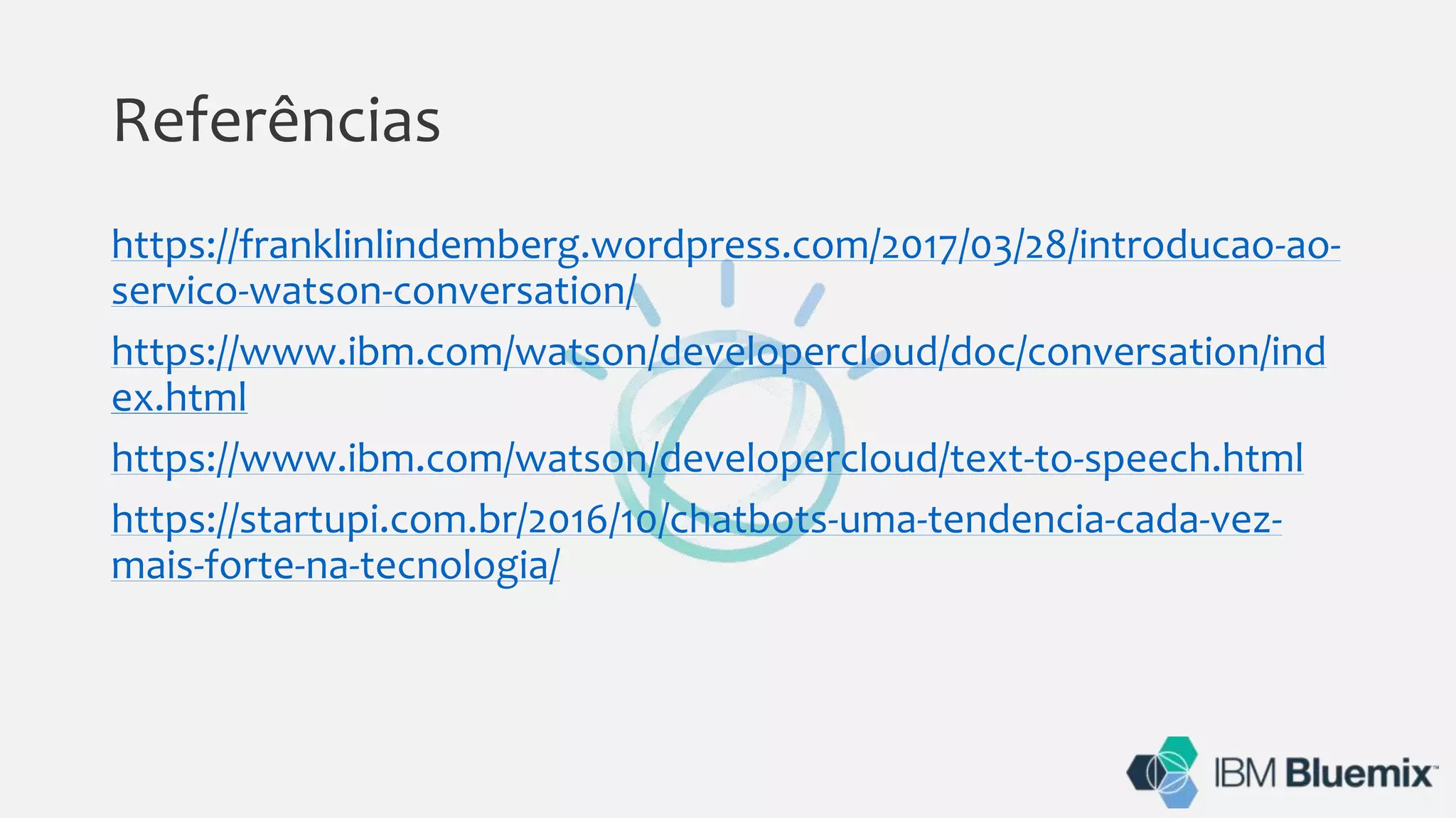 Referências
https://franklinlindemberg.wordpress.com/2017/03/28/introducao-ao-
servico-watson-conversation/
https://www.ibm.com/watson/developercloud/doc/conversation/ind
ex.html
https://www.ibm.com/watson/developercloud/text-to-speech.html
https://startupi.com.br/2016/10/chatbots-uma-tendencia-cada-vez-
mais-forte-na-tecnologia/
 