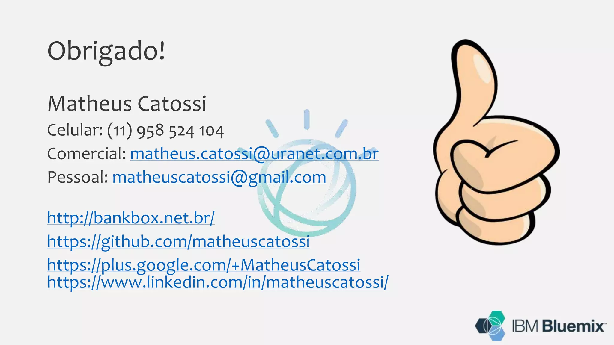 Obrigado!
Matheus Catossi
Celular: (11) 958 524 104
Comercial: matheus.catossi@uranet.com.br
Pessoal: matheuscatossi@gmail.com
http://bankbox.net.br/
https://github.com/matheuscatossi
https://plus.google.com/+MatheusCatossi
https://www.linkedin.com/in/matheuscatossi/
 