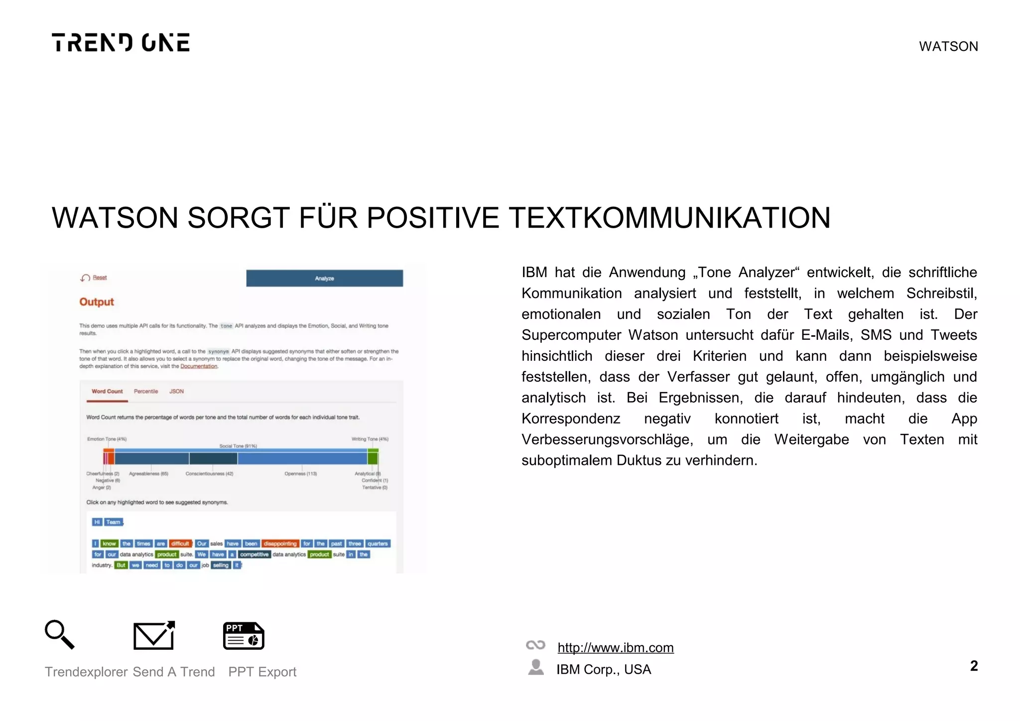 WATSON SORGT FÜR POSITIVE TEXTKOMMUNIKATION
IBM hat die Anwendung „Tone Analyzer“ entwickelt, die schriftliche
Kommunikation analysiert und feststellt, in welchem Schreibstil,
emotionalen und sozialen Ton der Text gehalten ist. Der
Supercomputer Watson untersucht dafür E-Mails, SMS und Tweets
hinsichtlich dieser drei Kriterien und kann dann beispielsweise
feststellen, dass der Verfasser gut gelaunt, offen, umgänglich und
analytisch ist. Bei Ergebnissen, die darauf hindeuten, dass die
Korrespondenz negativ konnotiert ist, macht die App
Verbesserungsvorschläge, um die Weitergabe von Texten mit
suboptimalem Duktus zu verhindern.
http://www.ibm.com
IBM Corp., USA 2Trendexplorer Send A Trend PPT Export
WATSON
 