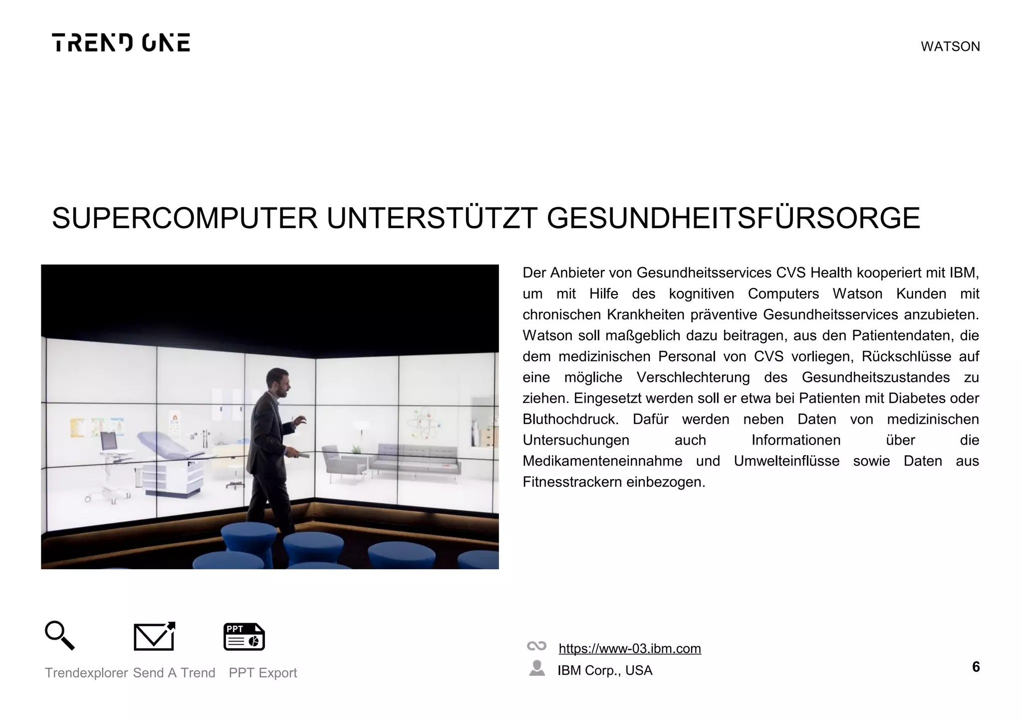 SUPERCOMPUTER UNTERSTÜTZT GESUNDHEITSFÜRSORGE
Der Anbieter von Gesundheitsservices CVS Health kooperiert mit IBM,
um mit Hilfe des kognitiven Computers Watson Kunden mit
chronischen Krankheiten präventive Gesundheitsservices anzubieten.
Watson soll maßgeblich dazu beitragen, aus den Patientendaten, die
dem medizinischen Personal von CVS vorliegen, Rückschlüsse auf
eine mögliche Verschlechterung des Gesundheitszustandes zu
ziehen. Eingesetzt werden soll er etwa bei Patienten mit Diabetes oder
Bluthochdruck. Dafür werden neben Daten von medizinischen
Untersuchungen auch Informationen über die
Medikamenteneinnahme und Umwelteinflüsse sowie Daten aus
Fitnesstrackern einbezogen.
https://www-03.ibm.com
IBM Corp., USA 6Trendexplorer Send A Trend PPT Export
WATSON
 