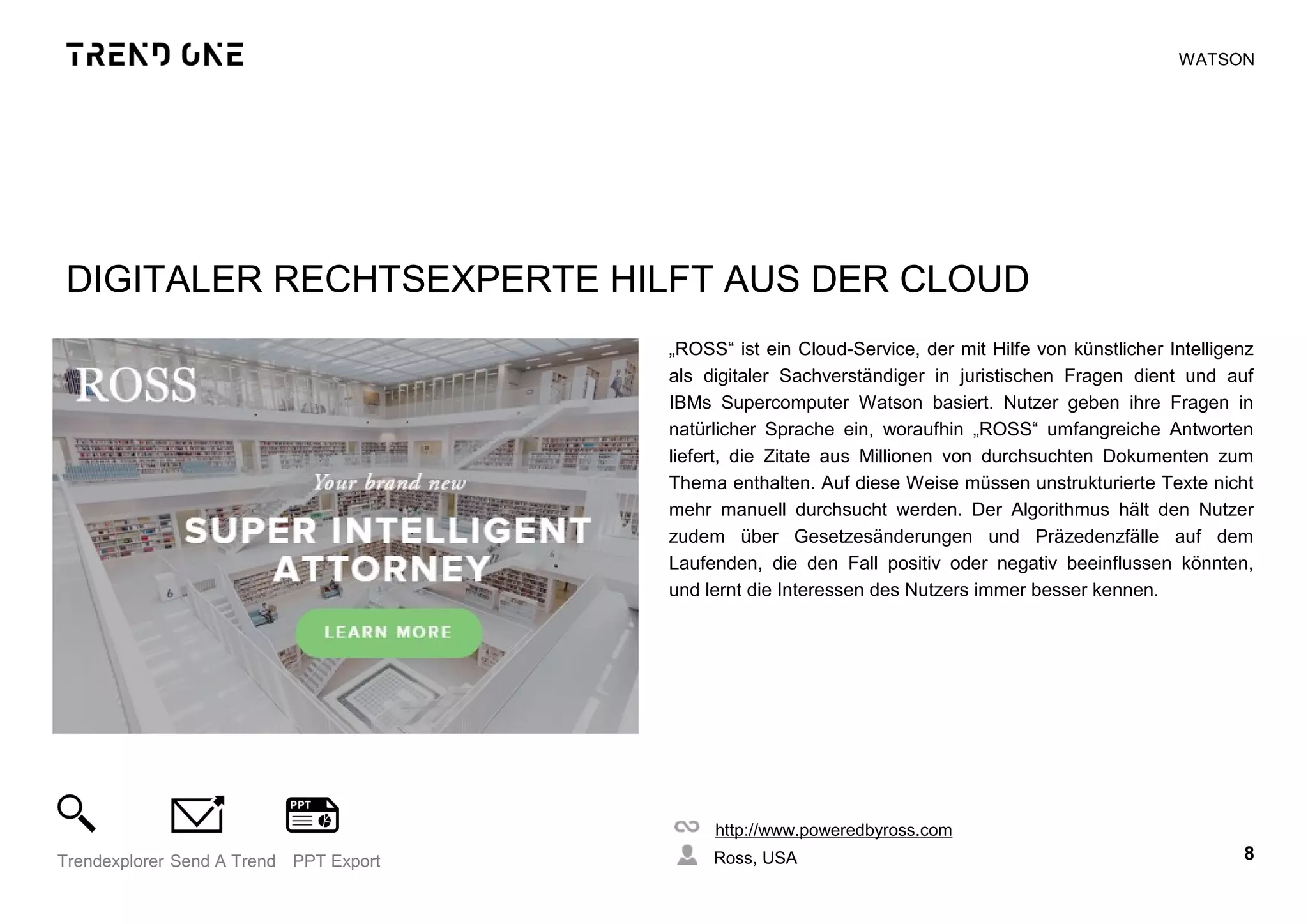 DIGITALER RECHTSEXPERTE HILFT AUS DER CLOUD
„ROSS“ ist ein Cloud-Service, der mit Hilfe von künstlicher Intelligenz
als digitaler Sachverständiger in juristischen Fragen dient und auf
IBMs Supercomputer Watson basiert. Nutzer geben ihre Fragen in
natürlicher Sprache ein, woraufhin „ROSS“ umfangreiche Antworten
liefert, die Zitate aus Millionen von durchsuchten Dokumenten zum
Thema enthalten. Auf diese Weise müssen unstrukturierte Texte nicht
mehr manuell durchsucht werden. Der Algorithmus hält den Nutzer
zudem über Gesetzesänderungen und Präzedenzfälle auf dem
Laufenden, die den Fall positiv oder negativ beeinflussen könnten,
und lernt die Interessen des Nutzers immer besser kennen.
http://www.poweredbyross.com
Ross, USA 8Trendexplorer Send A Trend PPT Export
WATSON
 