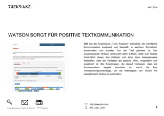 WATSON SORGT FÜR POSITIVE TEXTKOMMUNIKATION
IBM hat die Anwendung „Tone Analyzer“ entwickelt, die schriftliche
Kommunikation analysiert und feststellt, in welchem Schreibstil,
emotionalen und sozialen Ton der Text gehalten ist. Der
Supercomputer Watson untersucht dafür E-Mails, SMS und Tweets
hinsichtlich dieser drei Kriterien und kann dann beispielsweise
feststellen, dass der Verfasser gut gelaunt, offen, umgänglich und
analytisch ist. Bei Ergebnissen, die darauf hindeuten, dass die
Korrespondenz negativ konnotiert ist, macht die App
Verbesserungsvorschläge, um die Weitergabe von Texten mit
suboptimalem Duktus zu verhindern.
http://www.ibm.com
IBM Corp., USA 2Trendexplorer Send A Trend PPT Export
WATSON
 