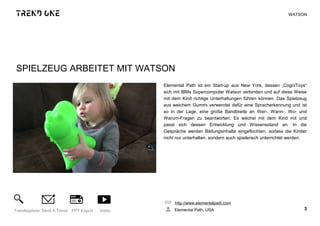 SPIELZEUG ARBEITET MIT WATSON
Elemental Path ist ein Start-up aus New York, dessen „CogniToys“
sich mit IBMs Supercomputer Watson verbinden und auf diese Weise
mit dem Kind richtige Unterhaltungen führen können. Das Spielzeug
aus weichem Gummi verwendet dafür eine Spracherkennung und ist
so in der Lage, eine große Bandbreite an Wer-, Wann-, Wo- und
Warum-Fragen zu beantworten. Es wächst mit dem Kind mit und
passt sich dessen Entwicklung und Wissensstand an. In die
Gespräche werden Bildungsinhalte eingeflochten, sodass die Kinder
nicht nur unterhalten, sondern auch spielerisch unterrichtet werden.
http://www.elementalpath.com
Elemental Path, USA 3Trendexplorer Send A Trend PPT Export Video
WATSON
 