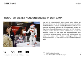 ROBOTER BIETET KUNDENSERVICE IN DER BANK
Die Bank of Tokyo-Mitsubishi setzt erstmals einen Roboter als
Serviceberater ein, der die Kunden über die verschiedenen Angebote
der Bank informiert. „NAO“ ist lediglich 58 Zentimeter groß und kann
potenziell 19 Sprachen sprechen, die ihm insbesondere während der
Olympischen Spiele 2020 zugutekommen sollen. Mit Hilfe künstlicher
Intelligenz werden Gesichtsausdrücke und Stimmlage erkannt und
analysiert, sodass auf der Basis der Kundenreaktionen neue
Finanzdienste entwickelt werden könnten. Der Serviceroboter soll
jedoch in erster Linie Kunden empfangen, ihnen mit
Serviceinformationen zur Seite stehen und sie zum richtigen Schalter
leiten.
http://www.japantimes.co.jp
Bank of Tokyo-Mitsubishi UFJ Ltd., Japan 4Trendexplorer Send A Trend PPT Export Video
WATSON
 