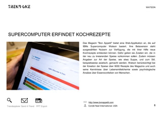 SUPERCOMPUTER ERFINDET KOCHREZEPTE
Das Magazin "Bon Appetit" bietet eine Web-Applikation an, die auf
IBMs Supercomputer Watson basiert. Ihre Betaversion steht
ausgewählten Nutzern zur Verfügung, die mit ihrer Hilfe neue
Kochrezepte entdecken können. Dafür geben sie Zutaten ein, die in
der neu zu kreierenden Speise vorkommen sollen. Zudem müssen
Angaben zur Art der Speise, wie etwa Suppe, und zum Stil,
beispielsweise asiatisch, gemacht werden. Watson berücksichtigt bei
der Kreation der Speise über 9000 Rezepte des Magazins und auch
seine Kenntnisse über Lebensmittelchemie sowie psychologische
Ansätze über Essensvorlieben von Menschen.
http://www.bonappetit.com
Condé Nast International, USA 5Trendexplorer Send A Trend PPT Export
WATSON
 