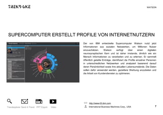 SUPERCOMPUTER ERSTELLT PROFILE VON INTERNETNUTZERN
Der von IBM entwickelte Supercomputer Watson nutzt jetzt
Informationen aus sozialen Netzwerken, um Millionen Nutzer
einzuschätzen. Watson verfügt über einen digitalen
neurosynaptischen Kern und ist daher imstande, ähnlich wie ein
Mensch Informationen zu verarbeiten und zu erlernen. Er sammelt
öffentlich geteilte Einträge, identifiziert die Profile einzelner Personen
in unterschiedlichen Netzwerken und analysiert basierend darauf
deren Persönlichkeit sowie ihre aktuellen Lebensumstände. Die Daten
sollen dafür verwendet werden, gezieltere Werbung anzubieten und
die Arbeit von Kundendiensten zu optimieren.
http://www-03.ibm.com
International Business Machines Corp., USA 7Trendexplorer Send A Trend PPT Export Video
WATSON
 