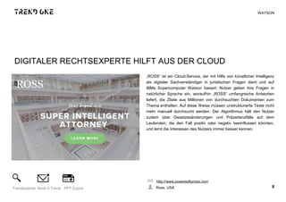 DIGITALER RECHTSEXPERTE HILFT AUS DER CLOUD
„ROSS“ ist ein Cloud-Service, der mit Hilfe von künstlicher Intelligenz
als digitaler Sachverständiger in juristischen Fragen dient und auf
IBMs Supercomputer Watson basiert. Nutzer geben ihre Fragen in
natürlicher Sprache ein, woraufhin „ROSS“ umfangreiche Antworten
liefert, die Zitate aus Millionen von durchsuchten Dokumenten zum
Thema enthalten. Auf diese Weise müssen unstrukturierte Texte nicht
mehr manuell durchsucht werden. Der Algorithmus hält den Nutzer
zudem über Gesetzesänderungen und Präzedenzfälle auf dem
Laufenden, die den Fall positiv oder negativ beeinflussen könnten,
und lernt die Interessen des Nutzers immer besser kennen.
http://www.poweredbyross.com
Ross, USA 8Trendexplorer Send A Trend PPT Export
WATSON
 