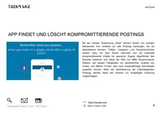 APP FINDET UND LÖSCHT KOMPROMITTIERENDE POSTINGS
Mit der mobilen Anwendung „Clear“ können Nutzer von sozialen
Netzwerken ihre Verläufe um alte Postings bereinigen, die sie
diskreditieren könnten. Twitter-, Instagram- und Facebook-Konten
werden dazu mit dem Dienst verknüpft und auf potenziell
kompromittierende Inhalte hin gescannt. Eigene Algorithmen des
Dienstes bedienen sich dabei der Hilfe von IBMs Supercomputer
Watson, auf dessen Fähigkeiten zur semantischen Analyse von
Texten und Bildern Firmen über eine kostenpflichtige Schnittstelle
zugreifen können. Nach der Identifizierung der rufschädigenden
Postings werden diese den Nutzern zur endgültigen Löschung
vorgeschlagen.
https://heyclear.com
Ethan Czahor, USA 9Trendexplorer Send A Trend PPT Export
WATSON
 