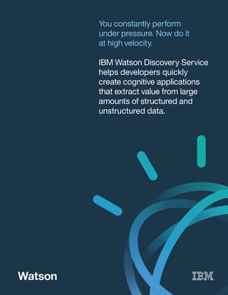 You constantly perform
under pressure. Now do it
at high velocity.
IBM Watson Discovery Service
helps developers quickly
create cognitive applications
that extract value from large
amounts of structured and
unstructured data.
 
