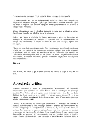 O comportamento, a resposta (R), é função(f), isto é, depende da situação (S).
O estabelecimento das leis do comportamento resulta do estudo das variações das
respostas em função da situação. O psicólogo, conhecendo o estímulo, deverá ser capaz
de: prever a resposta e se conhecer a resposta deverá poder identificar a o estímulo, a
situação que a provocou.
Watson não nega que entre o estímulo e a resposta se passe algo no interior do sujeito.
Considerava, contudo, que tal não é objeto da psicologia.
Embora não negue a existência de fatores hereditários – para ele, irrelevantes na
formação da personalidade do indivíduo --, considera que, no desenvolvimento da
criança, são determinantes os fatores do meio. O texto que se segue explicita esta
concepção.
“Dêem-me uma dúzia de crianças sadias, bem constituídas e a espécie de mundo que
preciso para as educar, e eu garanto que, tomando qualquer uma delas ao acaso,
prepará-la-ei para se tornar um especialista que eu seleccione: um médico, um
comerciante, um advogado e, sim, até um pedinte ou ladrão, independentemente dos
seus talentos, inclinações, tendências, aptidões, assim como da profissão e da raça dos
seus antepassados.”
Watson
Para Watson, nós somos o que fazemos; e o que nós fazemos é o que o meio nos faz
fazer.
Apreciação crítica
Podemos considerar a teoria do comportamento, behaviorismo, um movimento
revolucionário que contribuiu de forma decisiva para a constituição da psicologia
científica. Com Watson dá-se a ruptura com a psicologia introspectiva, da consciência,
definindo de forma inequívoca o seu objeto – o comportamento observável – e o seu
método – o método experimental. Pode afirmar-se que é com Watson que a psicologia
adquire o estatuto de ciência.
Contudo, a necessidade de demarcação relativamente à psicologia da consciência
conduziu os behaviorsitas a uma concepção limitada e simplista de comportamento. Ao
reduzir a interpretação do comportamento à fórmula ER, muitas condutas ficam por
explicar. Por exemplo, as reações desencadeadas pela sede escapam ao esquema
proposto: eu não bebo quando vejo água. É uma situação interna do meu organismo que
desencadeia um conjunto de comportamentos que me permitem atingir o objetivo:
beber. Outros comportamentos mais complexos e especificamente humanos, como a
 