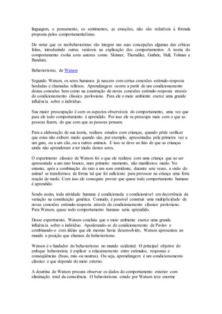 linguagem, o pensamento, os sentimentos, as emoções, não são redutíveis à fórmula
proposta pelos comportamentalistas.
De notar que os neobehavioristas vão integrar nas suas concepções algumas das críticas
feitas, introduzindo outras variáveis na explicação dos comportamentos. A teoria do
comportamento evolui com autores como: Skinner, Thorndike, Guthrie, Hull, Tolman e
Bandura.
Behaviorismo, de Watson
Segundo Watson, os seres humanos já nascem com certas conexões estímulo-resposta
herdadas e chamadas reflexos. Aprendizagem ocorre a partir de um condicionamento
destas conexões bem como na construção de novas conexões estímulo-resposta através
do condicionamento clássico pavloviano. Para ele o meio ambiente exerce uma grande
influência sobre o indivíduo.
Sua maior preocupação é com os aspectos observáveis do comportamento, uma vez que
para ele todo comportamento é aprendido. Por isso ele se preocupa mais com o que as
pessoas fazem, do que com que as pessoas pensam.
Para a elaboração de sua teoria, realizou estudos com crianças, quando pôde verificar
que estas não exibem medo quando são, por exemplo, apresentadas pela primeira vez a
um gato, ou a um cão, ou a outros animais. E isso se deve ao fato de que as crianças
ainda não aprenderam a ter medo destes seres.
O experimento clássico de Watson foi o que ele realizou com uma criança que ao ser
apresentada a um rato branco, num primeiro momento, não manifestou medo. No
entanto, após a combinação do rato a um som estridente, durante sete vezes, a visão do
animal se transformou de forma tal que foi suficiente para provocar na criança uma forte
reação de medo. Com isso ele conseguiu provar que quase todo comportamento humano
é aprendido.
Sendo assim, toda atividade humana é condicionada e condicionável em decorrência da
variação na constituição genética. Contudo, é possível construir uma multiplicidade de
novas conexões estímulo-resposta através do condicionamento clássico pavloviano.
Para Watson, quase todo comportamento humano seria aprendido.
Desse experimento, Watson concluiu que o meio ambiente exerce uma grande
influência sobre o indivíduo. Apoderando-se do condicionamento de Pavlov e
combinando-o com idéias que ele mesmo havia desenvolvido, Watson apresentou ao
mundo a posição que chamou de behaviorismo.
Watson é o fundador do behaviorismo no mundo ocidental. O principal objetivo do
enfoque behaviorista é explicar o relacionamento entre estímulos, respostas e
conseqüências (boas, más ou neutras). Ou seja, aprendizagem é um condicionamento
clássico e que depende do meio externo.
A doutrina de Watson procura observar os dados do comportamento exterior com
eliminação total da consciência. O behaviorismo criado por Watson teve enorme
 