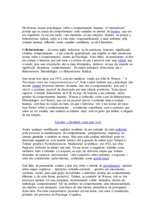 Há diversas teorias psicológicas sobre o comportamento humano. O ‘internalismo’
postula que as causas do comportamento estão sediadas no interior do homem, seja em
seu organismo ou em sua mente - nas memórias ou nas emoções. Skinner, ao propor o
behaviorismo radical, opõe-se a esta visão, responsabilizando o meio ambiente pela
conduta humana, trilhando assim caminho semelhante ao da Cibernética.
O Behaviorismo – do termo inglês behaviour ou do americano behavior, significando
conduta, comportamento – é um conceito generalizado que engloba as mais paradoxais
teorias sobre o comportamento, dentro da Psicologia. Estas linhas de pensamento só têm
em comum o interesse por este tema e a certeza de que é possível criar uma ciência que
o estude, pois suas concepções são as mais divergentes, inclusive no que diz respeito ao
significado da palavra ‘comportamento’. Os ramos principais desta teoria são o
Behaviorismo Metodológico e o Behaviorismo Radical.
Esta teoria teve início em 1913, com um manifesto criado por John B. Watson – “A
Psicologia como um comportamentista a vê". Nele o autor defende que a psicologia não
deveria estudar processos internos da mente, mas sim o comportamento, pois este é
visível e, portanto, passível de observação por uma ciência positivista. Nesta época
vigorava o modelo behaviorista de S-R, ou seja, de resposta a um estímulo, motor
gerador do comportamento humano. Watson é conhecido como o pai do Behaviorismo
Metodológico ou Clássico, que crê ser possível prever e controlar toda a conduta
humana, com base no estudo do meio em que o indivíduo vive e nas teorias do russo
Ivan Pavlov sobre o condicionamento – a conhecida experiência com o cachorro, que
saliva ao ver comida, mas também ao mínimo sinal, som ou gesto que lembre a chegada
de sua refeição.
Encontre a faculdade certa para você
Assim, qualquer modificação orgânica resultante de um estímulo do meio-ambiente
pode provocar as manifestações do comportamento, principalmente mudanças no
sistema glandular e também no motor. Mas nem toda conduta individual pode ser
detectada seguindo-se esse modelo teórico, daí a geração de outras teses. Eduard C.
Tolman propõe o Neobehaviorismo Mediacional ao publicar, em 1932, sua obra
Purposive behavior in animal and men. Na sua teoria, o organismo trabalha como
mediador entre o estímulo e a resposta, ou seja, ele atravessa etapas que Tolman
denomina de variáveis intervenientes - elos conectivos entre estímulos e respostas -,
estas sim consideradas ações internas, conhecidas como gestalt-sinais.
Esta linha de pensamento conduz a uma tese sobre o sistema de aprendizagem, apoiada
sobre mapas cognitivos – interações estímulo-estímulo – gerados nos mecanismos
cerebrais. Assim, para cada grupo de estímulos o indivíduo produz um comportamento
diferente e, de certa forma, previsível. Tolman, ao contrário de Watson, vale-se dos
processos mentais em suas pesquisas, reestruturando a linha mentalista através da
simbologia comportamental. Ele via também no comportamento uma intencionalidade,
um objetivo a ser alcançado, com traços de uma intensa persistência na perseguição
desta meta. Por estas características presentes em sua teoria, este autor é considerado,
portanto, um precursor da Psicologia Cognitiva.
 