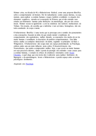 Skinner criou, na década de 40, o Behaviorismo Radical, como uma proposta filosófica
sobre o comportamento do homem. Ele foi radicalmente contra causas internas, ou seja,
mentais, para explicar a conduta humana e negou também a realidade e a atuação dos
elementos cognitivos, opondo-se à concepção de Watson, que só não estendia seus
estudos aos fenômenos mentais pelas limitações da metodologia, não por eles serem
irreais. Skinner recusa-se igualmente a crer na existência das variáveis mediacionais de
Tolman. Em resumo, ele acredita que o indivíduo é um ser único, homogêneo, não um
todo constituído de corpo e mente.
O behaviorismo filosófico é uma teoria que se preocupa com o sentido dos pensamentos
e das concepções, baseado na idéia de que estado mental e tendências de
comportamento são equivalentes, melhor dizendo, as exposições dos modos de ser da
mente humana é semelhante às descrições de padrões comportamentais. Esta linha
teórica analisa as condições intencionais da mente, seguindo os princípios de Ryle e
Wittgenstein. O behaviorismo não ocupa mais um espaço predominante na Psicologia,
embora ainda seja um tanto influente nesta esfera. O desenvolvimento das
Neurociências, que ajuda a compreender melhor, hoje, o que ocorre na mente humana
em seus processos internos, aliado à perda de prestígio dos estímulos como causas para
a conduta humana, e somado às críticas de estudiosos renomados como Noam
Chomsky, o qual alega que esta teoria não é suficiente para explicar fenômenos da
linguagem e da aprendizagem, levam o Behaviorismo a perder espaço entre as teorias
psicológicas dominantes.
Arquivado em: Psicologia
 