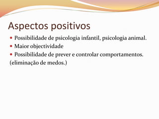 Aspectos positivos
 Possibilidade de psicologia infantil, psicologia animal.
 Maior objectividade
 Possibilidade de prever e controlar comportamentos.
(eliminação de medos.)
 