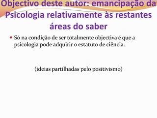 Objectivo deste autor: emancipação da
 Psicologia relativamente às restantes
             áreas do saber
   Só na condição de ser totalmente objectiva é que a
    psicologia pode adquirir o estatuto de ciência.



            (ideias partilhadas pelo positivismo)
 