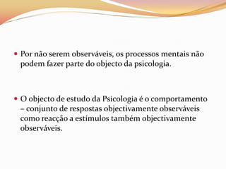  Por não serem observáveis, os processos mentais não
  podem fazer parte do objecto da psicologia.



 O objecto de estudo da Psicologia é o comportamento
  – conjunto de respostas objectivamente observáveis
  como reacção a estímulos também objectivamente
  observáveis.
 